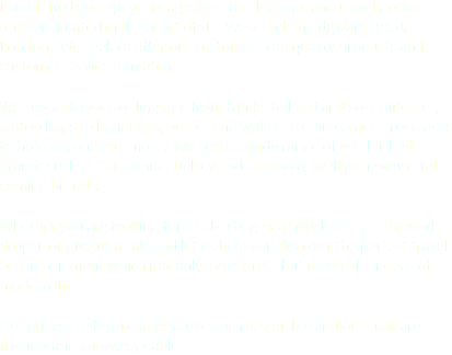 Established over 40 years ago, we are a luggage and travel goods retailer situated in the heart of the West End on Edgware Road, London. We seek to offer our customers top quality products and customer service to match. We stock all types of luggage from trunks to hard and soft suitcases, laptop bags to handbags, purses and wallets to suit carriers, rucksacks to holdalls, and lots more. We stock a wide range of established brands such as Samsonite, Delsey and Carlton as well as new up and coming brands. Whether you are looking for a cabin bag or a new briefcase for work, drop in or give us a call and let us help you discover the perfect travel accompaniment which not only looks great but meets the needs of modern life. Our prices are both competative and reasonable and our staff are friendly and knowledgeable. 